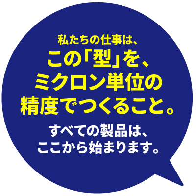 私たちの仕事はこの型をミクロン単位の精度で作ることです。